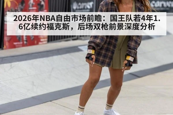 2026年NBA自由市场前瞻：国王队若4年1.6亿续约福克斯，后场双枪前景深度分析