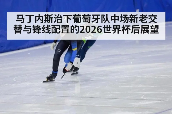 马丁内斯治下葡萄牙队中场新老交替与锋线配置的2026世界杯后展望